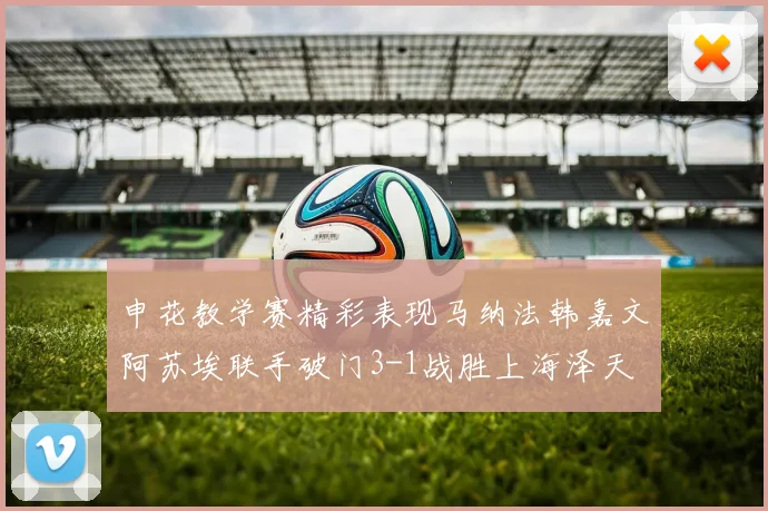申花教学赛精彩表现马纳法韩嘉文阿苏埃联手破门3-1战胜上海泽天