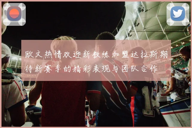 欧文热情欢迎新教练加盟达拉斯期待新赛季的精彩表现与团队合作