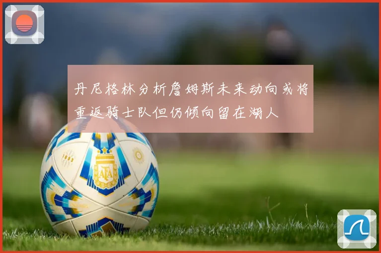 丹尼格林分析詹姆斯未来动向或将重返骑士队但仍倾向留在湖人