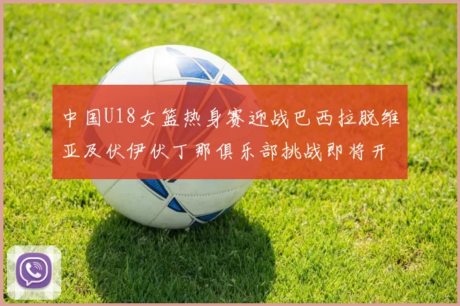 中国U18女篮热身赛迎战巴西拉脱维亚及伏伊伏丁那俱乐部挑战即将开启