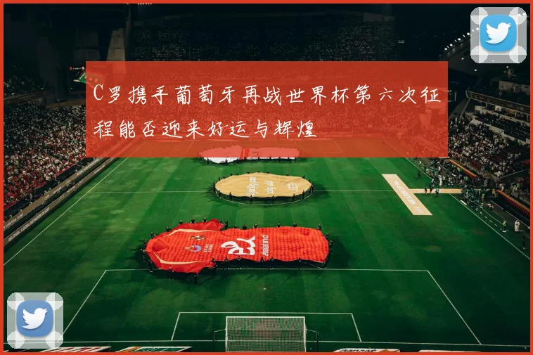 C罗携手葡萄牙再战世界杯第六次征程能否迎来好运与辉煌