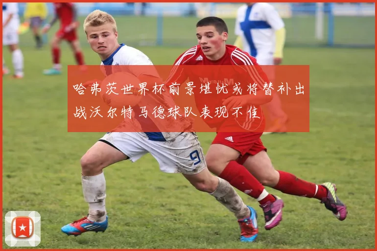 哈弗茨世界杯前景堪忧或将替补出战沃尔特马德球队表现不佳