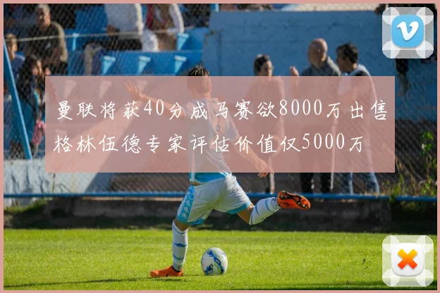 曼联将获40分成马赛欲8000万出售格林伍德专家评估价值仅5000万