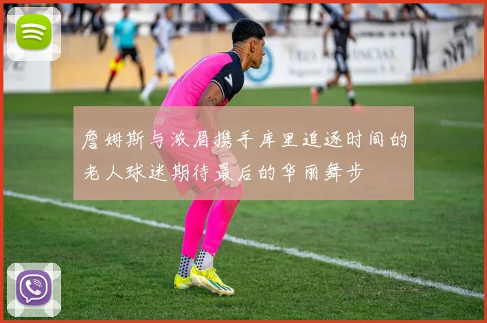 詹姆斯与浓眉携手库里追逐时间的老人球迷期待最后的华丽舞步
