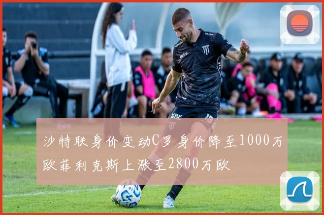 沙特联身价变动C罗身价降至1000万欧菲利克斯上涨至2800万欧