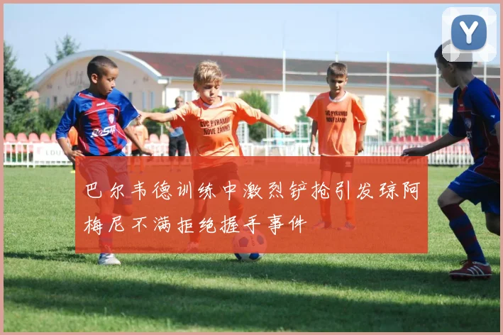 巴尔韦德训练中激烈铲抢引发琼阿梅尼不满拒绝握手事件