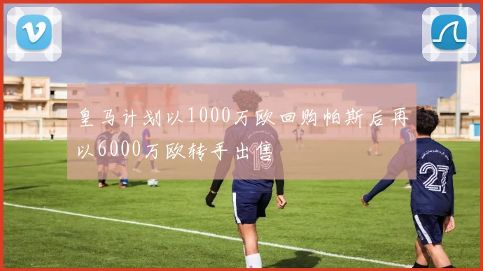 皇马计划以1000万欧回购帕斯后再以6000万欧转手出售
