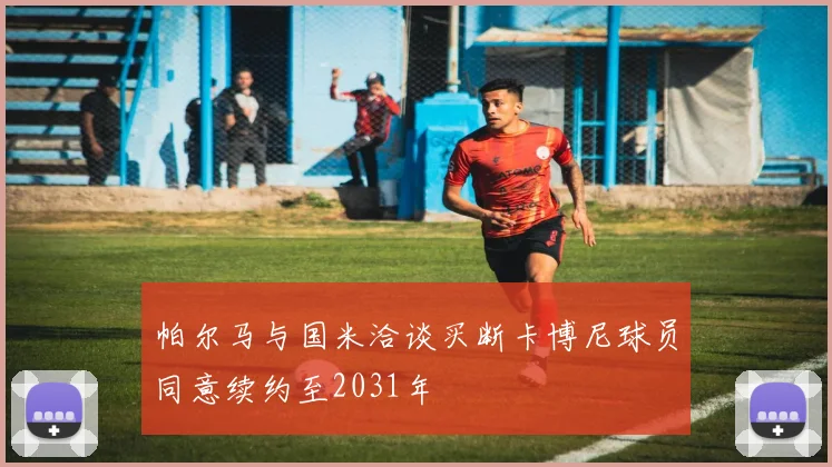 帕尔马与国米洽谈买断卡博尼球员同意续约至2031年