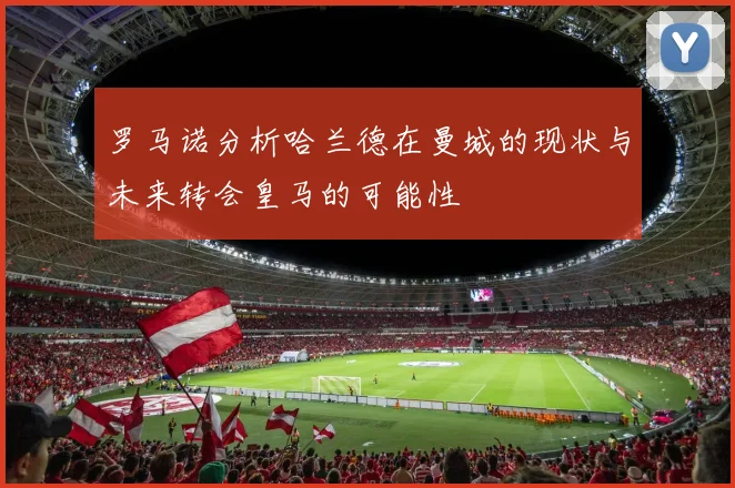罗马诺分析哈兰德在曼城的现状与未来转会皇马的可能性