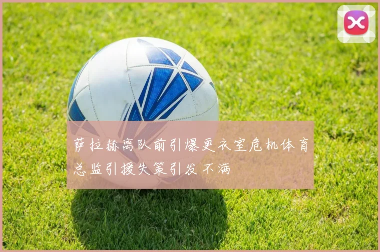 萨拉赫离队前引爆更衣室危机体育总监引援失策引发不满